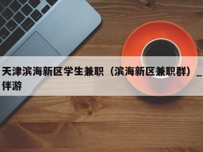 天津滨海新区学生兼职（滨海新区兼职群）_伴游