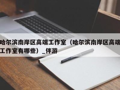 哈尔滨南岸区高端工作室（哈尔滨南岸区高端工作室有哪些）_伴游