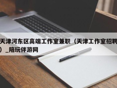 天津河东区高端工作室兼职（天津工作室招聘）_陪玩伴游网