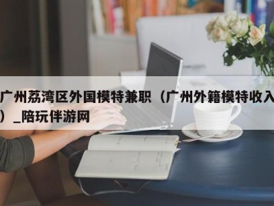 广州荔湾区外国模特兼职（广州外籍模特收入）_陪玩伴游网