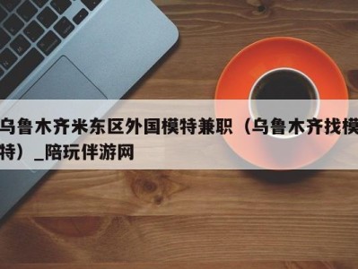 乌鲁木齐米东区外国模特兼职（乌鲁木齐找模特）_陪玩伴游网