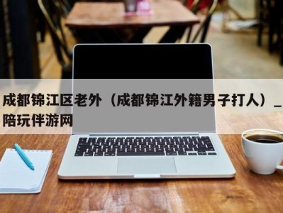 成都锦江区老外（成都锦江外籍男子打人）_陪玩伴游网