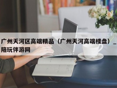 广州天河区高端精品（广州天河高端楼盘）_陪玩伴游网