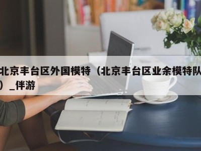 北京丰台区外国模特（北京丰台区业余模特队）_伴游