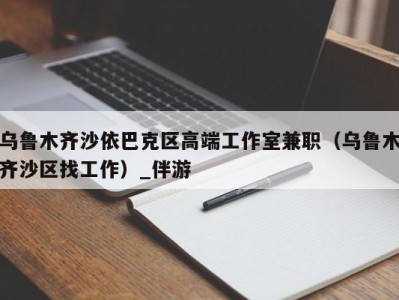 乌鲁木齐沙依巴克区高端工作室兼职（乌鲁木齐沙区找工作）_伴游