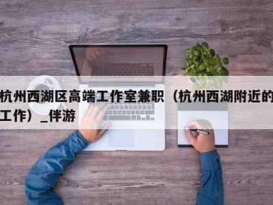 杭州西湖区高端工作室兼职（杭州西湖附近的工作）_伴游